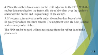 4. Place the rubber dam clamps on the teeth adjacent to the FPD. With the
rubber dam stretched on the frame, slip the rubb...