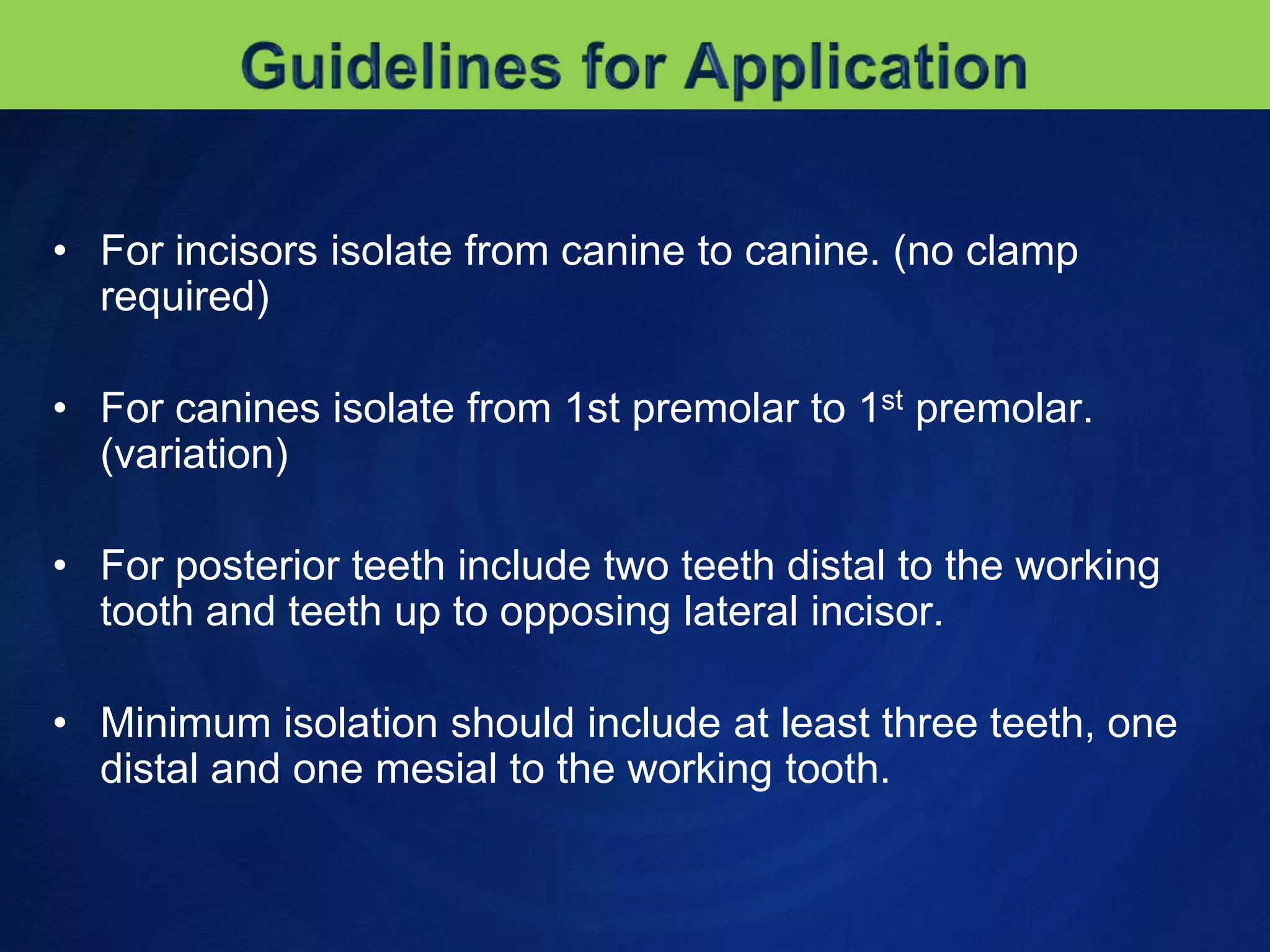 The rubber is held on posterior teeth with clamps, and a tooth which has been clamped may be sensitive for some hours after the clamp has been removed.Guidelines for ApplicationFor incisors isolate from canine to canine. (no clamp required)For canines isolate from 1st premolar to 1st premolar. (variation)For posterior teeth include two teeth distal to the working tooth and teeth up to opposing lateral incisor.Minimum isolation should include at least three teeth, one distal and one mesial to the working tooth.