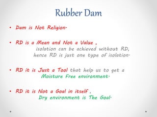 Rubber Dam
• Dam is Not Religion.
• RD is a Mean and Not a Value ,
isolation can be achieved without RD,
hence RD is just one type of isolation.
• RD it is Just a Tool that help us to get a
Moisture Free environment.
• RD it is Not a Goal in itself ,
Dry environment is The Goal.
 
