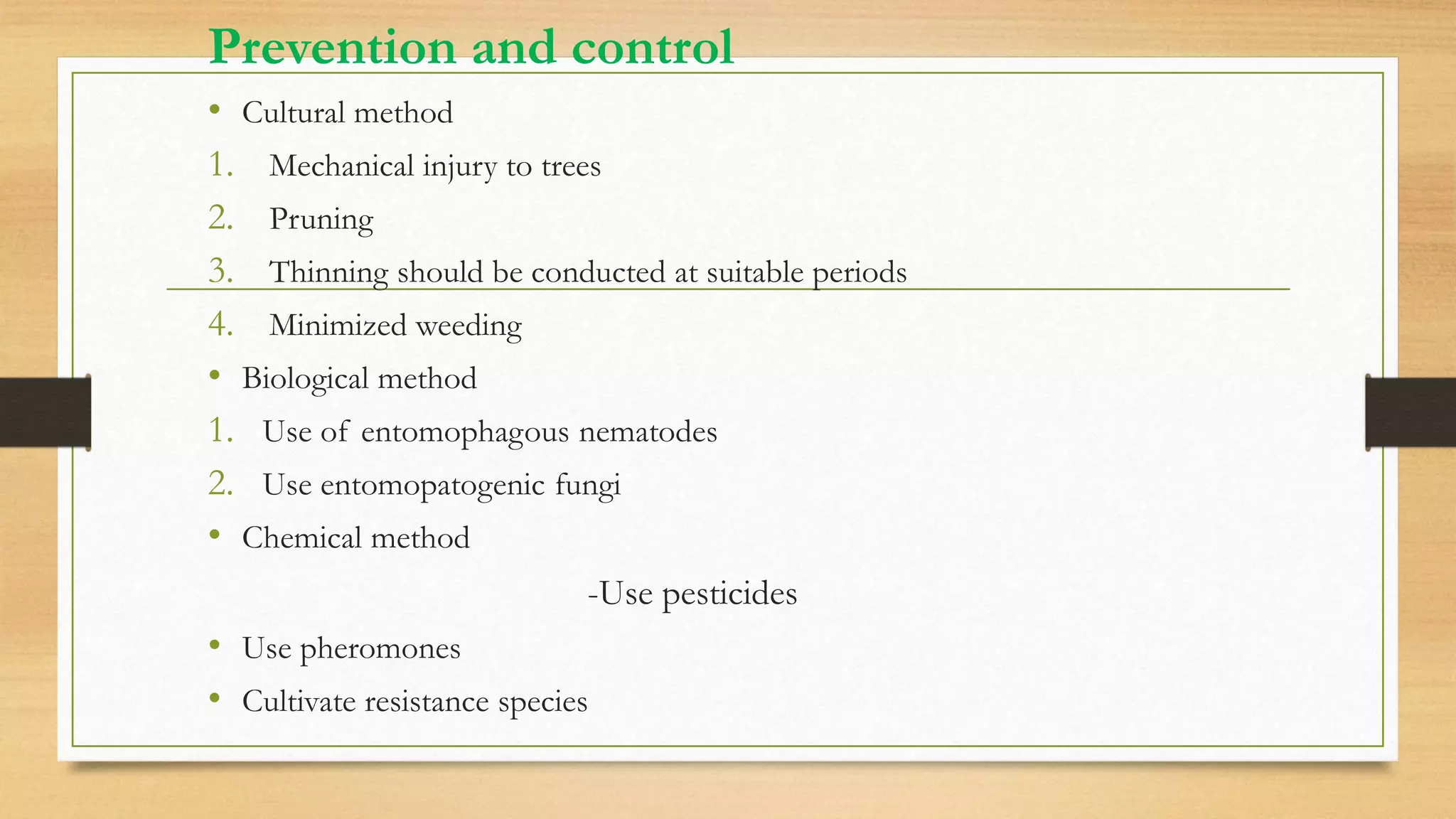 Prevention and control
• Cultural method
1. Mechanical injury to trees
2. Pruning
3. Thinning should be conducted at suitable periods
4. Minimized weeding
• Biological method
1. Use of entomophagous nematodes
2. Use entomopatogenic fungi
• Chemical method
-Use pesticides
• Use pheromones
• Cultivate resistance species
 