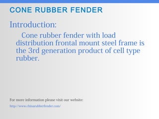 CONE RUBBER FENDER
Introduction:
Cone rubber fender with load
distribution frontal mount steel frame is
the 3rd generation product of cell type
rubber.
For more information please visit our website:
http://www.chinarubberfender.com/
 