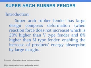 SUPER ARCH RUBBER FENDER
Introduction:
Super arch rubber fender has large
design compress deformation (when
reaction force does not increase) which is
20% higher than V type fender and 8%
higher than M type fender, enabling the
increase of products' energy absorption
by large margin.
For more information please visit our website:
http://www.chinarubberfender.com/
 