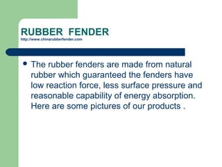 RUBBER FENDER
http://www.chinarubberfender.com
 The rubber fenders are made from natural
rubber which guaranteed the fenders have
low reaction force, less surface pressure and
reasonable capability of energy absorption.
Here are some pictures of our products .
 