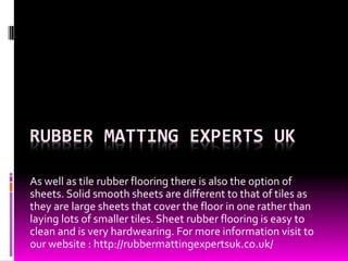 RUBBER MATTING EXPERTS UK 
As well as tile rubber flooring there is also the option of 
sheets. Solid smooth sheets are different to that of tiles as 
they are large sheets that cover the floor in one rather than 
laying lots of smaller tiles. Sheet rubber flooring is easy to 
clean and is very hardwearing. For more information visit to 
our website : http://rubbermattingexpertsuk.co.uk/ 
 