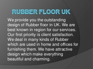 We provide you the outstanding
design of Rubber floor in UK. We are
best known in region for our services.
Our first priority is client satisfaction.
We deal in many kinds of Rubber
which are used in home and offices for
furnishing them. We have attractive
design which make everything
beautiful and charming.
 