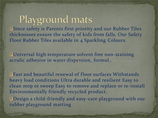 Since safety is Parents first priority and our Rubber Tiles
thicknesses ensure the safety of kids from falls. Our Safety
Floor Rubber Tiles available in 4 Sparkling Colours.
Universal high temperature solvent free non-staining
acrulic adhesive in water dispersion, formul..
Fast and beautiful renewal of floor surfaces Withstands
heavy load conditions Ultra durable and resilient Easy to
clean mop or sweep Easy to remove and replace or re-install
Environmentally friendly recycled product.
Design a child-friendly and easy-care playground with our
rubber playground matting
 