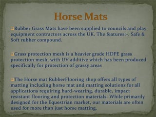 Rubber Grass Mats have been supplied to councils and play
equipment contractors across the UK. The features:-. Safe &
Soft rubber compound.
Grass protection mesh is a heavier grade HDPE grass
protection mesh, with UV additive which has been produced
specifically for protection of grassy areas
The Horse mat RubberFlooring shop offers all types of
matting including horse mat and matting solutions for all
applications requiring hard-wearing, durable, impact
resistant flooring and protection materials. While primarily
designed for the Equestrian market, our materials are often
used for more than just horse matting.
 