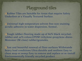 Rubber Tiles are Suitable for Areas that require Safety
Underfoot or a Visually Textured Surface.
Universal high temperature solvent free non-staining
acrulic adhesive in water dispersion, formul..
Tough rubber-flooring made up of 80% black recycled-
rubber and 20% colour,EPDM (ethylene-propylene-diene-
Monomer (M-class) rubber)granules.
Fast and beautiful renewal of floor surfaces Withstands
heavy load conditions Ultra durable and resilient Easy to
clean mop or sweep Easy to remove and replace or re-install
Environmentally friendly recycled product
 