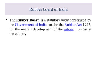 Rubber board of India
• The Rubber Board is a statutory body constituted by
the Government of India, under the Rubber Act 1947,
for the overall development of the rubber industry in
the country
 