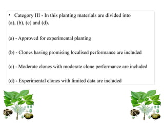 • Category III - In this planting materials are divided into
(a), (b), (c) and (d).
(a) - Approved for experimental planting
(b) - Clones having promising localised performance are included
(c) - Moderate clones with moderate clone performance are included
(d) - Experimental clones with limited data are included
 