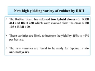 New high yielding variety of rubber by RRII
• The Rubber Board has released two hybrid clones viz., RRII
414 and RRII 430 which were evolved from the cross RRII
105 x RRII 100.
• These varieties are likely to increase the yield by 15% to 40%
per hectare.
• The new varieties are found to be ready for tapping in six-
and-half years.
 
