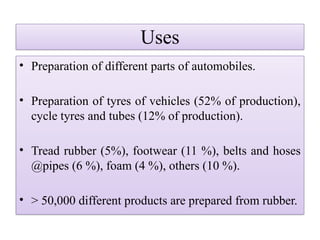 Uses
• Preparation of different parts of automobiles.
• Preparation of tyres of vehicles (52% of production),
cycle tyres and tubes (12% of production).
• Tread rubber (5%), footwear (11 %), belts and hoses
@pipes (6 %), foam (4 %), others (10 %).
• > 50,000 different products are prepared from rubber.
 