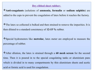 Dry ribbed sheet rubber:
Anti-coagulants (solutions of ammonia, formalin or sodium sulphite) are
added to the cups to prevent the coagulation of latex before it reaches the factory.
The latex so collected is bulked and then strained to remove the impurities. It is
then diluted to a standard consistency of 12-15 % rubber.
Special hydrometers like metrolac, latex meter are employed to measure the
percentage of rubber.
After dilution, the latex is strained through a 60 mesh screen for the second
time. Then it is poured in to the special coagulating tanks or aluminium pans
which is divided in to many compartments by thin aluminium sheets and acetic
acid or formic acid is used for coagulation.
 
