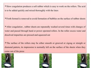 Slow coagulation produces a soft rubber which is easy to work on the rollers. The acid
is to be added quickly and mixed thoroughly with the latex
Froth formed is removed to avoid formation of bubbles on the surface of rubber sheets
After coagulation , rubber sheets are repeatedly washed several times with changes of
water and passed through hand or power operated rollers. In the roller excess water and
dissolved impurities are pressed and squeezed out
The surface of the rollers may be either smooth or grooved or zigzag or straight or
diamond pattern, its impression is normally left on the surface of the sheets when they
come out of the press
 