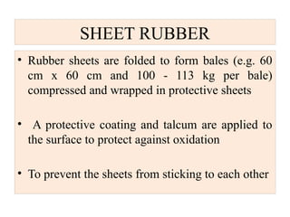 SHEET RUBBER
• Rubber sheets are folded to form bales (e.g. 60
cm x 60 cm and 100 - 113 kg per bale)
compressed and wrapped in protective sheets
• A protective coating and talcum are applied to
the surface to protect against oxidation
• To prevent the sheets from sticking to each other
 