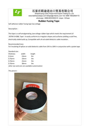 石家庄联途进出口贸易有限公司
Shijiazhuang Liantu Import And Export Trading Co.,Ltd
www.ltadhesivetape.com lt2tape@cnliantu.com Tel: 0086 18932904172
whatsapp : 008618932904172 skype : lt2tape
Rubber Fusing Tape
Self adhesive rubber fusing tape low voltage
Descripition :
This tape is a self amalgamating ,low voltage rubber tape which meets the requirement of
ASTM-D-4388, Tape I .It easily conforms to irregulars shapes and surfactes yielding a void free,
electrically stable build up, Compatible with all ectruded dielectric cable insulation .
Recommended Uses:
For insulating of splices on solid dielectric cable from 2KV to 10KV in conjunction with a jacket tape
Standard size :
thickness width length
0.5mm 19mm 9m
0.76mm 19mm 9m
0.76mm 25mm 9m
0.76mm 38mm 9m
other size and core are available customization
The picture :
 