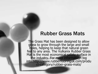 Rubber Grass Mats
The Grass Mat has been designed to allow
grass to grow through the large and small
holes, helping to keep that natural green
feel to any area. The Vulkanix Rubber Grass
Mat is the most economical safety surface in
the industry. For more informatiojn log
into:http://www.rubberflooringuk.com/produ
ct-category/rubber-grass-mats/
 