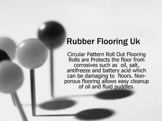 Rubber Flooring Uk
Circular Pattern Roll Out Flooring
Rolls are Protects the floor from
corrosives such as oil, salt,
antifreeze and battery acid which
can be damaging to floors. Non-
porous flooring allows easy cleanup
of oil and fluid puddles.
 