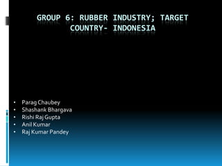GROUP 6: RUBBER INDUSTRY; TARGET
                COUNTRY- INDONESIA




•   Parag Chaubey
•   Shashank Bhargava
•   Rishi Raj Gupta
•   Anil Kumar
•   Raj Kumar Pandey
 