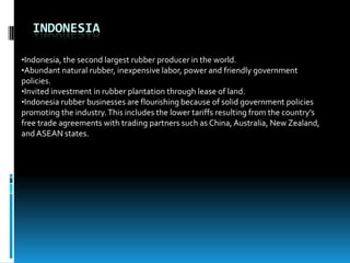 INDONESIA

•Indonesia, the second largest rubber producer in the world.
•Abundant natural rubber, inexpensive labor, power and friendly government
policies.
•Invited investment in rubber plantation through lease of land.
•Indonesia rubber businesses are flourishing because of solid government policies
promoting the industry. This includes the lower tariffs resulting from the country’s
free trade agreements with trading partners such as China, Australia, New Zealand,
and ASEAN states.
 