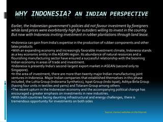WHY INDONESIA? AN INDIAN PERSPECTIVE
Earlier, the Indonesian government's policies did not favour investment by foreigners
while land prices were exorbitantly high for outsiders willing to invest in the country.
But now with Indonesia inviting investment in rubber plantations through land lease.
•Indonesia can gain from India's expertise in the production of rubber components and other
latex products
•With an expanding economy and increasingly favorable investment climate, Indonesia stands
as a key economic entity in the ASEAN region. Its abundance of natural resources and a
flourishing manufacturing sector have ensured a successful relationship with the booming
Indian economy in areas of trade and investment.
•Indonesia is presently India's second-largest export market in ASEAN (second only to
Singapore).
•In the area of investment, there are more than twenty major Indian manufacturing joint
ventures in Indonesia. Major Indian companies that established themselves in this phase
included, the Lohia Group (Indorama Synthetics), Ispat Group (Indo Ispat), Aditya Birla Group
(having four units in textiles and yarns) and Tolaram Group among others.
•The recent upturn in the Indonesian economy and the accompanying political change has
encouraged a greater emphasis on investments in new industries.
•With both countries facing daunting infrastructural and energy challenges, there is
tremendous opportunity for investments on both sides

                                                              Source: Various websites on the Internet
 