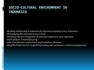 SOCIO-CULTURAL ENVIRONMENT IN
  INDONESIA




•Building relationship in Indonesia for business purposes is very important.
•Showing loyalty and trust is very critical
•Showing interest in long term investment relations is very important
•Joint venture in manufacturing
•70% of production comes from small industries (Rubber)
•Neighborhood councils (expediting bureaucratic processes in obtaining approvals)
 