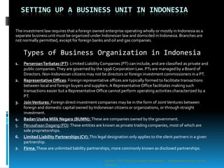 SETTING UP A BUSINESS UNIT IN INDONESIA

The investment law requires that a foreign owned enterprise operating wholly or mostly in Indonesia as a
separate business unit must be organized under Indonesian law and domiciled in Indonesia. Branches are
not normally permitted, except for foreign banks and oil and gas companies.


     Types of Business Organization in Indonesia
1.   Perseroan Terbatas (PT): Limited Liability Companies (PT) can include, and are classified as private and
     public companies. They are governed by the 1996 Corporation Law. PTs are managed by a Board of
     Directors. Non-Indonesian citizens may not be directors or foreign investment commissioners in a PT.
2.   Representative Offices: Foreign representative offices are typically formed to facilitate transactions
     between local and foreign buyers and suppliers. A Representative Office facilitates making such
     transactions easier but a Representative Office cannot perform operating activities characterized by a
     PT.
3.   Join Ventures: Foreign direct investment companies may be in the form of Joint Ventures between
     foreign and domestic capital owned by Indonesian citizens or organizations, or through straight
     investment.
4.   Badan Usaha Milik Negara (BUMN): These are companies owned by the government.
5.   Perusahaan Dagang (PD): These entities are known as private trading companies, most of which are
     sole proprietorships.
6.   Limited Liability Partnerships (CV): This legal designation only applies to the silent partners in a given
     partnership.
7.   Firma: These are unlimited liability partnerships, more commonly known as disclosed partnerships.

                                                   Source: “PKF- Doing Business in Indonesia “. Independent article on the
                                                   internet
 