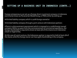 SETTING UP A BUSINESS UNIT IN INDONESIA (CONTD..)


Foreign entrepreneurs can set up a foreign direct investment company in Indonesia
(commonly known as Penanaman Modal Asing, or PMA) either by setting up:
•A limited liability company which is 100% foreign owned or
•A limited liability company through a joint venture with Indonesian partners
•There is a disinvestment requirement which is imposed on a 100% foreign owned
company. Within 15 years from the commencement of commercial operations, the
foreign shareholder is required to divest at least 5% of the shares to an Indonesian
citizen or legal entity.
•In the case of a joint venture, the Indonesian partner is required to hold at least 5% of
the shares while the foreign owner can have 95% shareholding in the company.




                                                                        Source:
 
