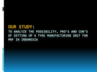 OUR STUDY:
TO ANALYZE THE POSSIBILITY, PRO’S AND CON’S
OF SETTING UP A TYRE MANUFACTURING UNIT FOR
MRF IN INDONESIA
 
