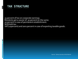 TAX STRUCTURE


25 percent of tax on corporate earnings.
Residents get a wavier of 50 percent on the same.
20 percent in case of permanent establishment.
Withhold tax.
VAT(10percent) and zero percent in case of exporting taxable goods.




                                                   Source: Various sources on the Internet
 