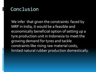 Conclusion

We infer that given the constraints faced by
MRF in India, it would be a feasible and
economically beneficial option of setting up a
tyre production unit in Indonesia to meet the
growing demand for tyres and tackle
constraints like rising raw material costs,
limited natural rubber production domestically.
 