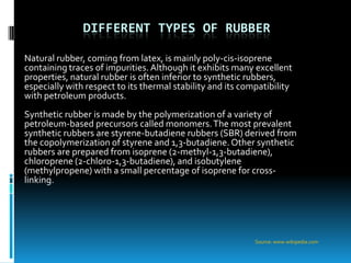 DIFFERENT TYPES OF RUBBER

Natural rubber, coming from latex, is mainly poly-cis-isoprene
containing traces of impurities. Although it exhibits many excellent
properties, natural rubber is often inferior to synthetic rubbers,
especially with respect to its thermal stability and its compatibility
with petroleum products.
Synthetic rubber is made by the polymerization of a variety of
petroleum-based precursors called monomers. The most prevalent
synthetic rubbers are styrene-butadiene rubbers (SBR) derived from
the copolymerization of styrene and 1,3-butadiene. Other synthetic
rubbers are prepared from isoprene (2-methyl-1,3-butadiene),
chloroprene (2-chloro-1,3-butadiene), and isobutylene
(methylpropene) with a small percentage of isoprene for cross-
linking.




                                                            Source: www.wikipedia.com
 