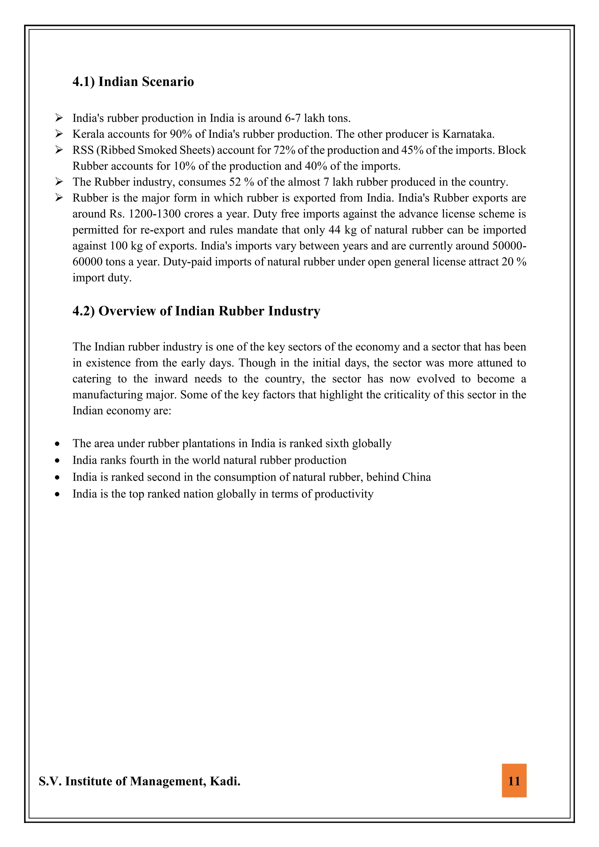 S.V. Institute of Management, Kadi. 11
4.1) Indian Scenario
 India's rubber production in India is around 6-7 lakh tons.
 Kerala accounts for 90% of India's rubber production. The other producer is Karnataka.
 RSS (Ribbed Smoked Sheets) account for 72% of the production and 45% of the imports. Block
Rubber accounts for 10% of the production and 40% of the imports.
 The Rubber industry, consumes 52 % of the almost 7 lakh rubber produced in the country.
 Rubber is the major form in which rubber is exported from India. India's Rubber exports are
around Rs. 1200-1300 crores a year. Duty free imports against the advance license scheme is
permitted for re-export and rules mandate that only 44 kg of natural rubber can be imported
against 100 kg of exports. India's imports vary between years and are currently around 50000-
60000 tons a year. Duty-paid imports of natural rubber under open general license attract 20 %
import duty.
4.2) Overview of Indian Rubber Industry
The Indian rubber industry is one of the key sectors of the economy and a sector that has been
in existence from the early days. Though in the initial days, the sector was more attuned to
catering to the inward needs to the country, the sector has now evolved to become a
manufacturing major. Some of the key factors that highlight the criticality of this sector in the
Indian economy are:
 The area under rubber plantations in India is ranked sixth globally
 India ranks fourth in the world natural rubber production
 India is ranked second in the consumption of natural rubber, behind China
 India is the top ranked nation globally in terms of productivity
 