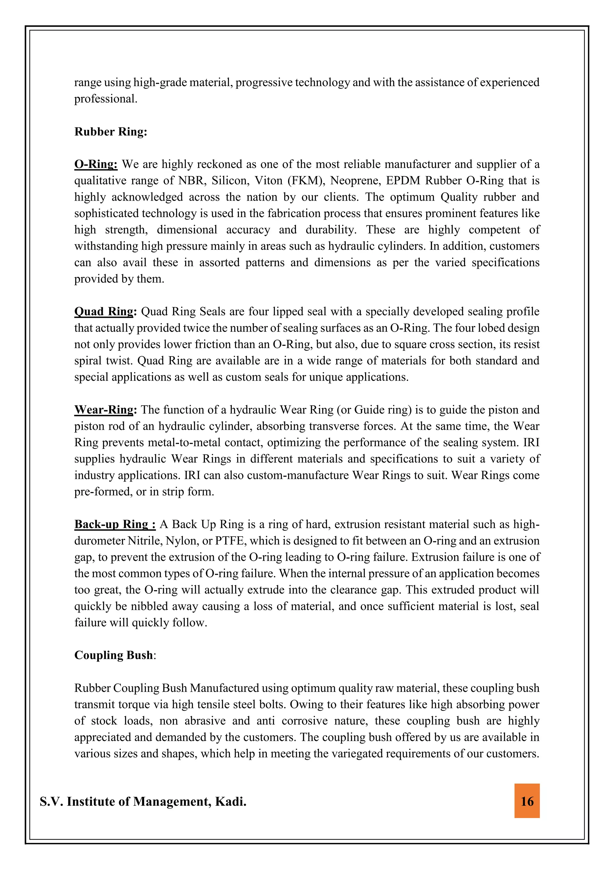 S.V. Institute of Management, Kadi. 16
range using high-grade material, progressive technology and with the assistance of experienced
professional.
Rubber Ring:
O-Ring: We are highly reckoned as one of the most reliable manufacturer and supplier of a
qualitative range of NBR, Silicon, Viton (FKM), Neoprene, EPDM Rubber O-Ring that is
highly acknowledged across the nation by our clients. The optimum Quality rubber and
sophisticated technology is used in the fabrication process that ensures prominent features like
high strength, dimensional accuracy and durability. These are highly competent of
withstanding high pressure mainly in areas such as hydraulic cylinders. In addition, customers
can also avail these in assorted patterns and dimensions as per the varied specifications
provided by them.
Quad Ring: Quad Ring Seals are four lipped seal with a specially developed sealing profile
that actually provided twice the number of sealing surfaces as an O-Ring. The four lobed design
not only provides lower friction than an O-Ring, but also, due to square cross section, its resist
spiral twist. Quad Ring are available are in a wide range of materials for both standard and
special applications as well as custom seals for unique applications.
Wear-Ring: The function of a hydraulic Wear Ring (or Guide ring) is to guide the piston and
piston rod of an hydraulic cylinder, absorbing transverse forces. At the same time, the Wear
Ring prevents metal-to-metal contact, optimizing the performance of the sealing system. IRI
supplies hydraulic Wear Rings in different materials and specifications to suit a variety of
industry applications. IRI can also custom-manufacture Wear Rings to suit. Wear Rings come
pre-formed, or in strip form.
Back-up Ring : A Back Up Ring is a ring of hard, extrusion resistant material such as high-
durometer Nitrile, Nylon, or PTFE, which is designed to fit between an O-ring and an extrusion
gap, to prevent the extrusion of the O-ring leading to O-ring failure. Extrusion failure is one of
the most common types of O-ring failure. When the internal pressure of an application becomes
too great, the O-ring will actually extrude into the clearance gap. This extruded product will
quickly be nibbled away causing a loss of material, and once sufficient material is lost, seal
failure will quickly follow.
Coupling Bush:
Rubber Coupling Bush Manufactured using optimum quality raw material, these coupling bush
transmit torque via high tensile steel bolts. Owing to their features like high absorbing power
of stock loads, non abrasive and anti corrosive nature, these coupling bush are highly
appreciated and demanded by the customers. The coupling bush offered by us are available in
various sizes and shapes, which help in meeting the variegated requirements of our customers.
 