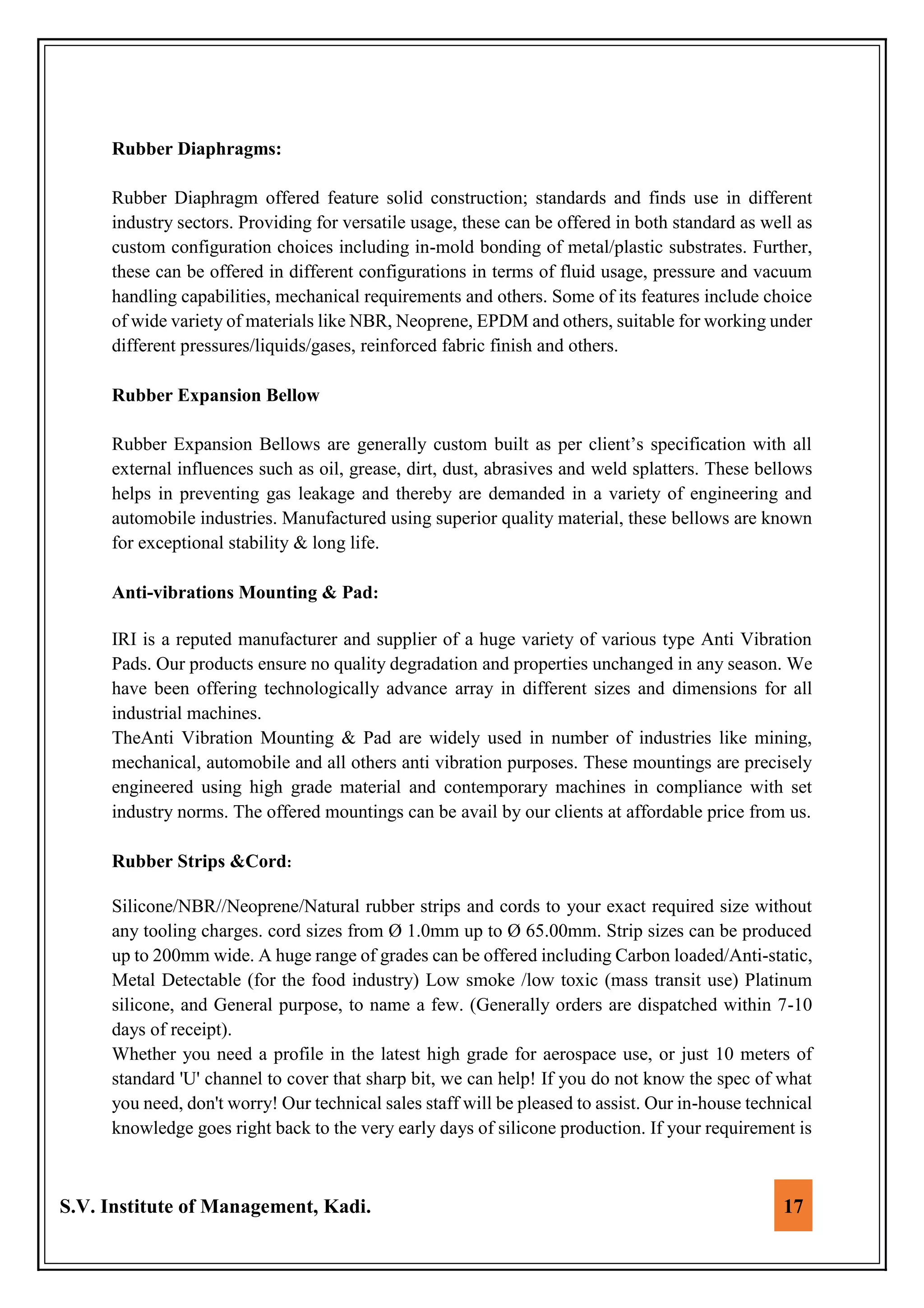 S.V. Institute of Management, Kadi. 17
Rubber Diaphragms:
Rubber Diaphragm offered feature solid construction; standards and finds use in different
industry sectors. Providing for versatile usage, these can be offered in both standard as well as
custom configuration choices including in-mold bonding of metal/plastic substrates. Further,
these can be offered in different configurations in terms of fluid usage, pressure and vacuum
handling capabilities, mechanical requirements and others. Some of its features include choice
of wide variety of materials like NBR, Neoprene, EPDM and others, suitable for working under
different pressures/liquids/gases, reinforced fabric finish and others.
Rubber Expansion Bellow
Rubber Expansion Bellows are generally custom built as per client’s specification with all
external influences such as oil, grease, dirt, dust, abrasives and weld splatters. These bellows
helps in preventing gas leakage and thereby are demanded in a variety of engineering and
automobile industries. Manufactured using superior quality material, these bellows are known
for exceptional stability & long life.
Anti-vibrations Mounting & Pad:
IRI is a reputed manufacturer and supplier of a huge variety of various type Anti Vibration
Pads. Our products ensure no quality degradation and properties unchanged in any season. We
have been offering technologically advance array in different sizes and dimensions for all
industrial machines.
TheAnti Vibration Mounting & Pad are widely used in number of industries like mining,
mechanical, automobile and all others anti vibration purposes. These mountings are precisely
engineered using high grade material and contemporary machines in compliance with set
industry norms. The offered mountings can be avail by our clients at affordable price from us.
Rubber Strips &Cord:
Silicone/NBR//Neoprene/Natural rubber strips and cords to your exact required size without
any tooling charges. cord sizes from Ø 1.0mm up to Ø 65.00mm. Strip sizes can be produced
up to 200mm wide. A huge range of grades can be offered including Carbon loaded/Anti-static,
Metal Detectable (for the food industry) Low smoke /low toxic (mass transit use) Platinum
silicone, and General purpose, to name a few. (Generally orders are dispatched within 7-10
days of receipt).
Whether you need a profile in the latest high grade for aerospace use, or just 10 meters of
standard 'U' channel to cover that sharp bit, we can help! If you do not know the spec of what
you need, don't worry! Our technical sales staff will be pleased to assist. Our in-house technical
knowledge goes right back to the very early days of silicone production. If your requirement is
 