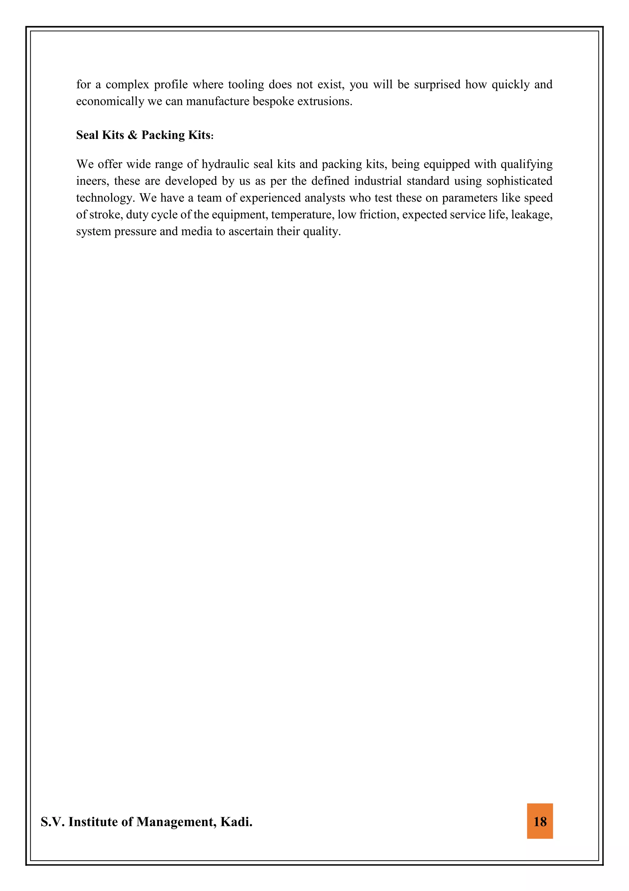 S.V. Institute of Management, Kadi. 18
for a complex profile where tooling does not exist, you will be surprised how quickly and
economically we can manufacture bespoke extrusions.
Seal Kits & Packing Kits:
We offer wide range of hydraulic seal kits and packing kits, being equipped with qualifying
ineers, these are developed by us as per the defined industrial standard using sophisticated
technology. We have a team of experienced analysts who test these on parameters like speed
of stroke, duty cycle of the equipment, temperature, low friction, expected service life, leakage,
system pressure and media to ascertain their quality.
 