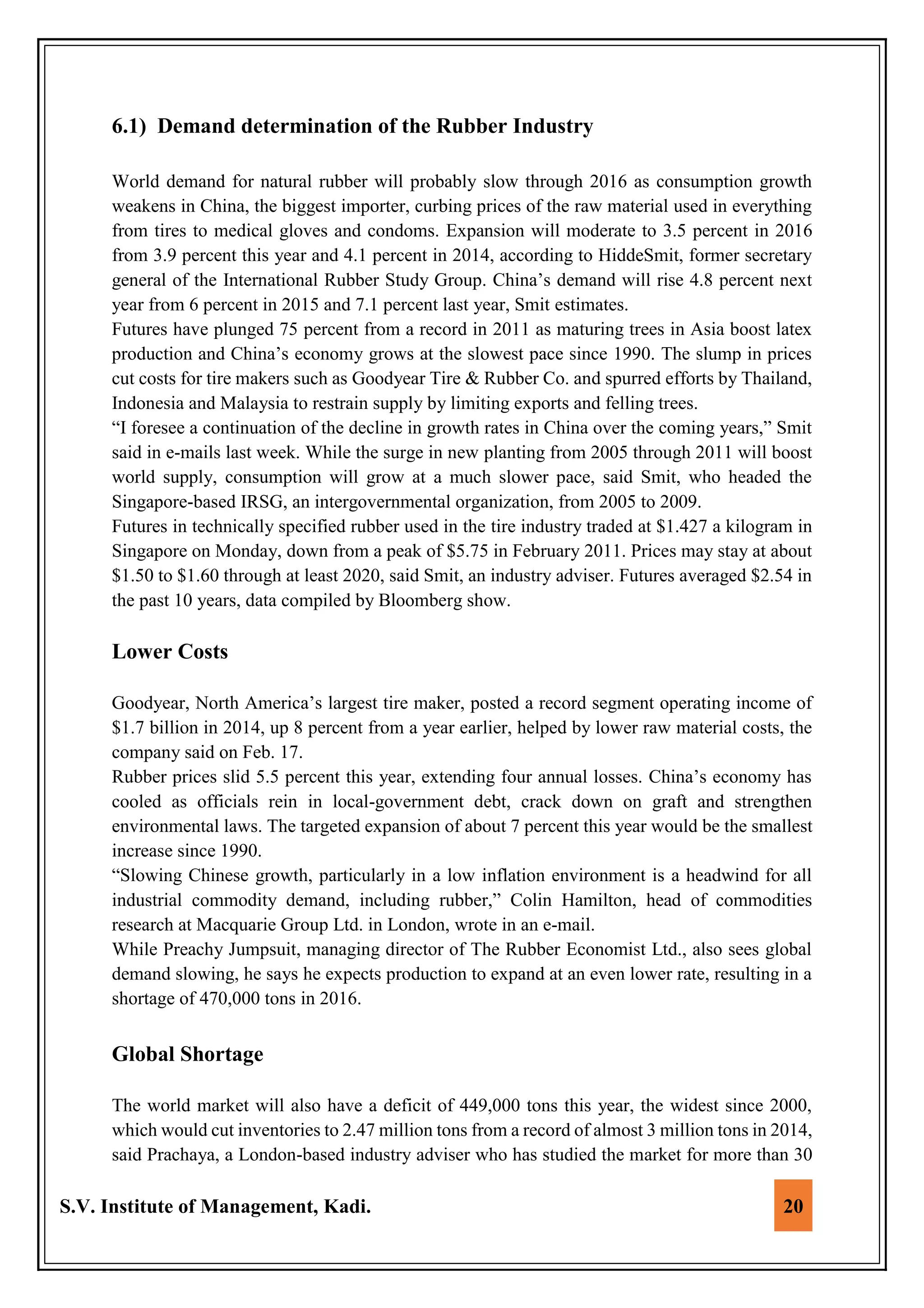 S.V. Institute of Management, Kadi. 20
6.1) Demand determination of the Rubber Industry
World demand for natural rubber will probably slow through 2016 as consumption growth
weakens in China, the biggest importer, curbing prices of the raw material used in everything
from tires to medical gloves and condoms. Expansion will moderate to 3.5 percent in 2016
from 3.9 percent this year and 4.1 percent in 2014, according to HiddeSmit, former secretary
general of the International Rubber Study Group. China’s demand will rise 4.8 percent next
year from 6 percent in 2015 and 7.1 percent last year, Smit estimates.
Futures have plunged 75 percent from a record in 2011 as maturing trees in Asia boost latex
production and China’s economy grows at the slowest pace since 1990. The slump in prices
cut costs for tire makers such as Goodyear Tire & Rubber Co. and spurred efforts by Thailand,
Indonesia and Malaysia to restrain supply by limiting exports and felling trees.
“I foresee a continuation of the decline in growth rates in China over the coming years,” Smit
said in e-mails last week. While the surge in new planting from 2005 through 2011 will boost
world supply, consumption will grow at a much slower pace, said Smit, who headed the
Singapore-based IRSG, an intergovernmental organization, from 2005 to 2009.
Futures in technically specified rubber used in the tire industry traded at $1.427 a kilogram in
Singapore on Monday, down from a peak of $5.75 in February 2011. Prices may stay at about
$1.50 to $1.60 through at least 2020, said Smit, an industry adviser. Futures averaged $2.54 in
the past 10 years, data compiled by Bloomberg show.
Lower Costs
Goodyear, North America’s largest tire maker, posted a record segment operating income of
$1.7 billion in 2014, up 8 percent from a year earlier, helped by lower raw material costs, the
company said on Feb. 17.
Rubber prices slid 5.5 percent this year, extending four annual losses. China’s economy has
cooled as officials rein in local-government debt, crack down on graft and strengthen
environmental laws. The targeted expansion of about 7 percent this year would be the smallest
increase since 1990.
“Slowing Chinese growth, particularly in a low inflation environment is a headwind for all
industrial commodity demand, including rubber,” Colin Hamilton, head of commodities
research at Macquarie Group Ltd. in London, wrote in an e-mail.
While Preachy Jumpsuit, managing director of The Rubber Economist Ltd., also sees global
demand slowing, he says he expects production to expand at an even lower rate, resulting in a
shortage of 470,000 tons in 2016.
Global Shortage
The world market will also have a deficit of 449,000 tons this year, the widest since 2000,
which would cut inventories to 2.47 million tons from a record of almost 3 million tons in 2014,
said Prachaya, a London-based industry adviser who has studied the market for more than 30
 