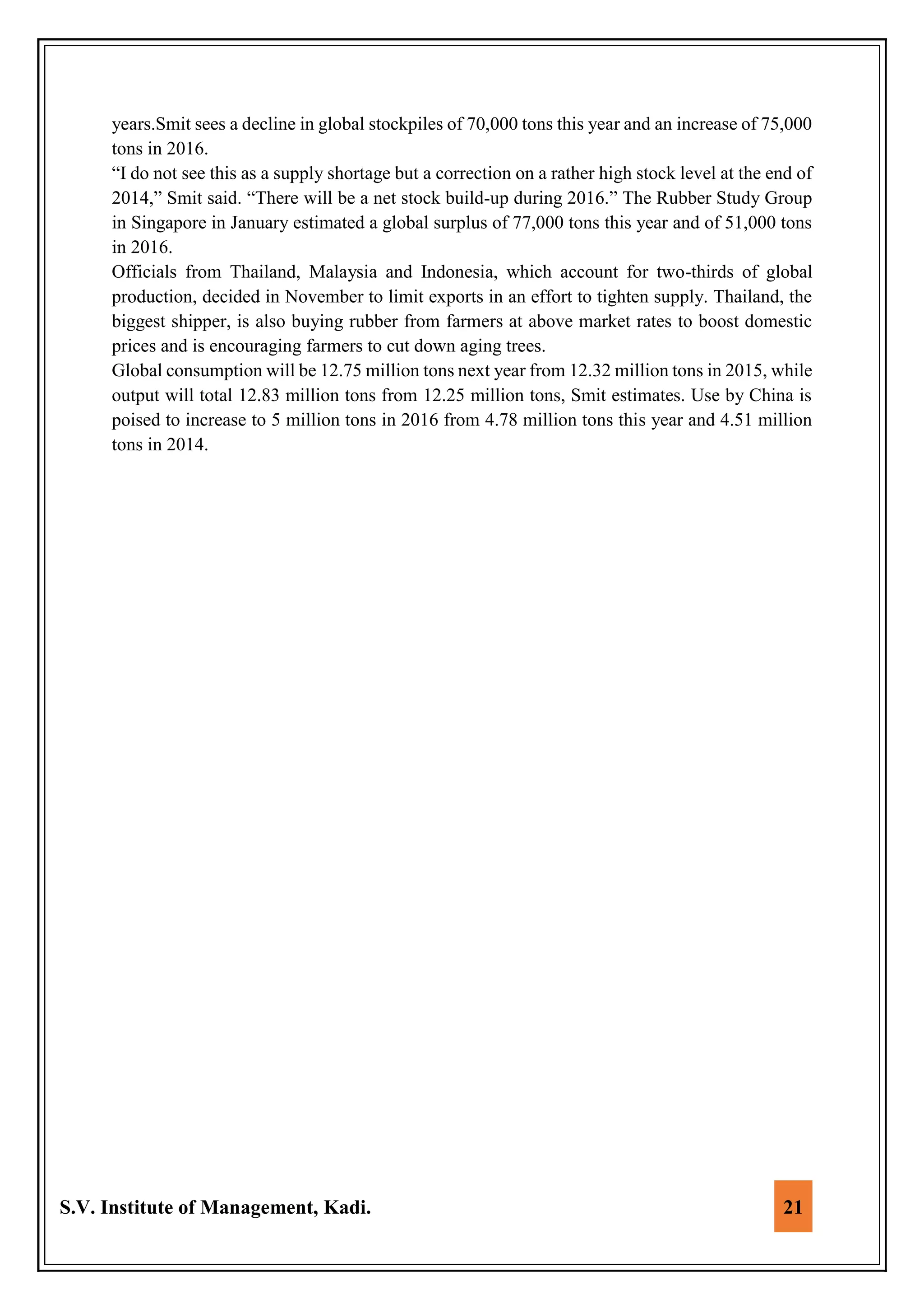 S.V. Institute of Management, Kadi. 21
years.Smit sees a decline in global stockpiles of 70,000 tons this year and an increase of 75,000
tons in 2016.
“I do not see this as a supply shortage but a correction on a rather high stock level at the end of
2014,” Smit said. “There will be a net stock build-up during 2016.” The Rubber Study Group
in Singapore in January estimated a global surplus of 77,000 tons this year and of 51,000 tons
in 2016.
Officials from Thailand, Malaysia and Indonesia, which account for two-thirds of global
production, decided in November to limit exports in an effort to tighten supply. Thailand, the
biggest shipper, is also buying rubber from farmers at above market rates to boost domestic
prices and is encouraging farmers to cut down aging trees.
Global consumption will be 12.75 million tons next year from 12.32 million tons in 2015, while
output will total 12.83 million tons from 12.25 million tons, Smit estimates. Use by China is
poised to increase to 5 million tons in 2016 from 4.78 million tons this year and 4.51 million
tons in 2014.
 