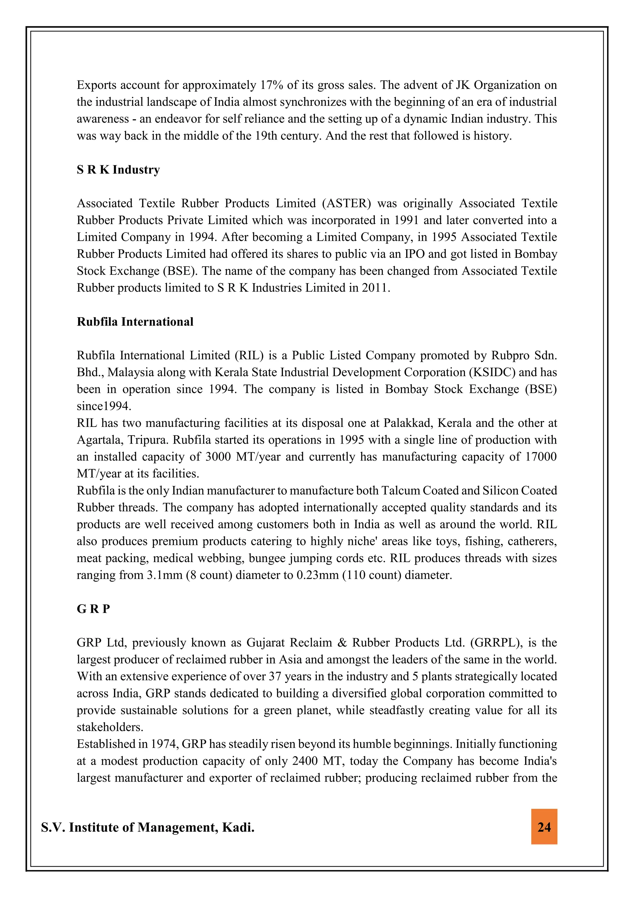 S.V. Institute of Management, Kadi. 24
Exports account for approximately 17% of its gross sales. The advent of JK Organization on
the industrial landscape of India almost synchronizes with the beginning of an era of industrial
awareness - an endeavor for self reliance and the setting up of a dynamic Indian industry. This
was way back in the middle of the 19th century. And the rest that followed is history.
S R K Industry
Associated Textile Rubber Products Limited (ASTER) was originally Associated Textile
Rubber Products Private Limited which was incorporated in 1991 and later converted into a
Limited Company in 1994. After becoming a Limited Company, in 1995 Associated Textile
Rubber Products Limited had offered its shares to public via an IPO and got listed in Bombay
Stock Exchange (BSE). The name of the company has been changed from Associated Textile
Rubber products limited to S R K Industries Limited in 2011.
Rubfila International
Rubfila International Limited (RIL) is a Public Listed Company promoted by Rubpro Sdn.
Bhd., Malaysia along with Kerala State Industrial Development Corporation (KSIDC) and has
been in operation since 1994. The company is listed in Bombay Stock Exchange (BSE)
since1994.
RIL has two manufacturing facilities at its disposal one at Palakkad, Kerala and the other at
Agartala, Tripura. Rubfila started its operations in 1995 with a single line of production with
an installed capacity of 3000 MT/year and currently has manufacturing capacity of 17000
MT/year at its facilities.
Rubfila is the only Indian manufacturer to manufacture both Talcum Coated and Silicon Coated
Rubber threads. The company has adopted internationally accepted quality standards and its
products are well received among customers both in India as well as around the world. RIL
also produces premium products catering to highly niche' areas like toys, fishing, catherers,
meat packing, medical webbing, bungee jumping cords etc. RIL produces threads with sizes
ranging from 3.1mm (8 count) diameter to 0.23mm (110 count) diameter.
G R P
GRP Ltd, previously known as Gujarat Reclaim & Rubber Products Ltd. (GRRPL), is the
largest producer of reclaimed rubber in Asia and amongst the leaders of the same in the world.
With an extensive experience of over 37 years in the industry and 5 plants strategically located
across India, GRP stands dedicated to building a diversified global corporation committed to
provide sustainable solutions for a green planet, while steadfastly creating value for all its
stakeholders.
Established in 1974, GRP has steadily risen beyond its humble beginnings. Initially functioning
at a modest production capacity of only 2400 MT, today the Company has become India's
largest manufacturer and exporter of reclaimed rubber; producing reclaimed rubber from the
 