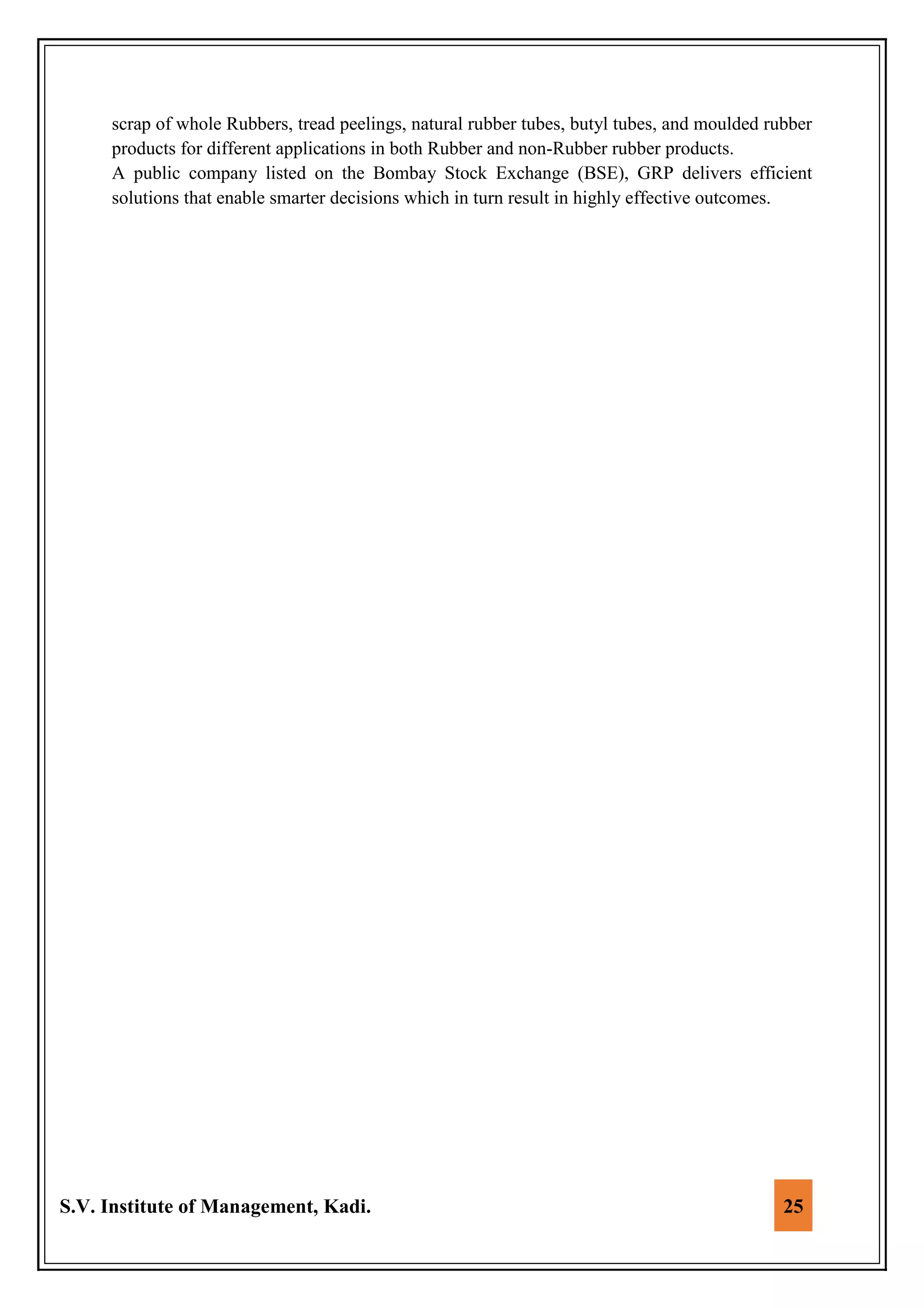 S.V. Institute of Management, Kadi. 25
scrap of whole Rubbers, tread peelings, natural rubber tubes, butyl tubes, and moulded rubber
products for different applications in both Rubber and non-Rubber rubber products.
A public company listed on the Bombay Stock Exchange (BSE), GRP delivers efficient
solutions that enable smarter decisions which in turn result in highly effective outcomes.
 