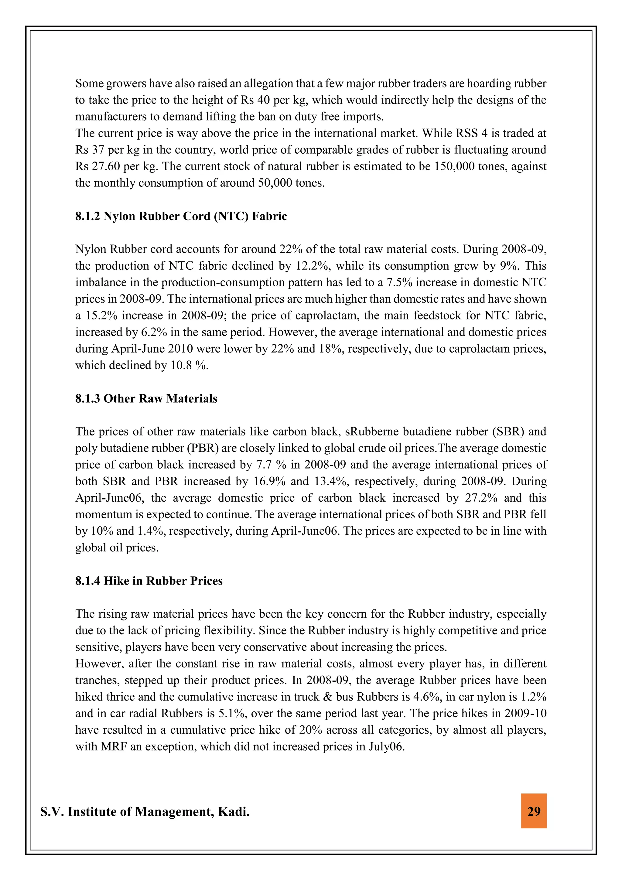 S.V. Institute of Management, Kadi. 29
Some growers have also raised an allegation that a few major rubber traders are hoarding rubber
to take the price to the height of Rs 40 per kg, which would indirectly help the designs of the
manufacturers to demand lifting the ban on duty free imports.
The current price is way above the price in the international market. While RSS 4 is traded at
Rs 37 per kg in the country, world price of comparable grades of rubber is fluctuating around
Rs 27.60 per kg. The current stock of natural rubber is estimated to be 150,000 tones, against
the monthly consumption of around 50,000 tones.
8.1.2 Nylon Rubber Cord (NTC) Fabric
Nylon Rubber cord accounts for around 22% of the total raw material costs. During 2008-09,
the production of NTC fabric declined by 12.2%, while its consumption grew by 9%. This
imbalance in the production-consumption pattern has led to a 7.5% increase in domestic NTC
prices in 2008-09. The international prices are much higher than domestic rates and have shown
a 15.2% increase in 2008-09; the price of caprolactam, the main feedstock for NTC fabric,
increased by 6.2% in the same period. However, the average international and domestic prices
during April-June 2010 were lower by 22% and 18%, respectively, due to caprolactam prices,
which declined by 10.8 %.
8.1.3 Other Raw Materials
The prices of other raw materials like carbon black, sRubberne butadiene rubber (SBR) and
poly butadiene rubber (PBR) are closely linked to global crude oil prices.The average domestic
price of carbon black increased by 7.7 % in 2008-09 and the average international prices of
both SBR and PBR increased by 16.9% and 13.4%, respectively, during 2008-09. During
April-June06, the average domestic price of carbon black increased by 27.2% and this
momentum is expected to continue. The average international prices of both SBR and PBR fell
by 10% and 1.4%, respectively, during April-June06. The prices are expected to be in line with
global oil prices.
8.1.4 Hike in Rubber Prices
The rising raw material prices have been the key concern for the Rubber industry, especially
due to the lack of pricing flexibility. Since the Rubber industry is highly competitive and price
sensitive, players have been very conservative about increasing the prices.
However, after the constant rise in raw material costs, almost every player has, in different
tranches, stepped up their product prices. In 2008-09, the average Rubber prices have been
hiked thrice and the cumulative increase in truck & bus Rubbers is 4.6%, in car nylon is 1.2%
and in car radial Rubbers is 5.1%, over the same period last year. The price hikes in 2009-10
have resulted in a cumulative price hike of 20% across all categories, by almost all players,
with MRF an exception, which did not increased prices in July06.
 