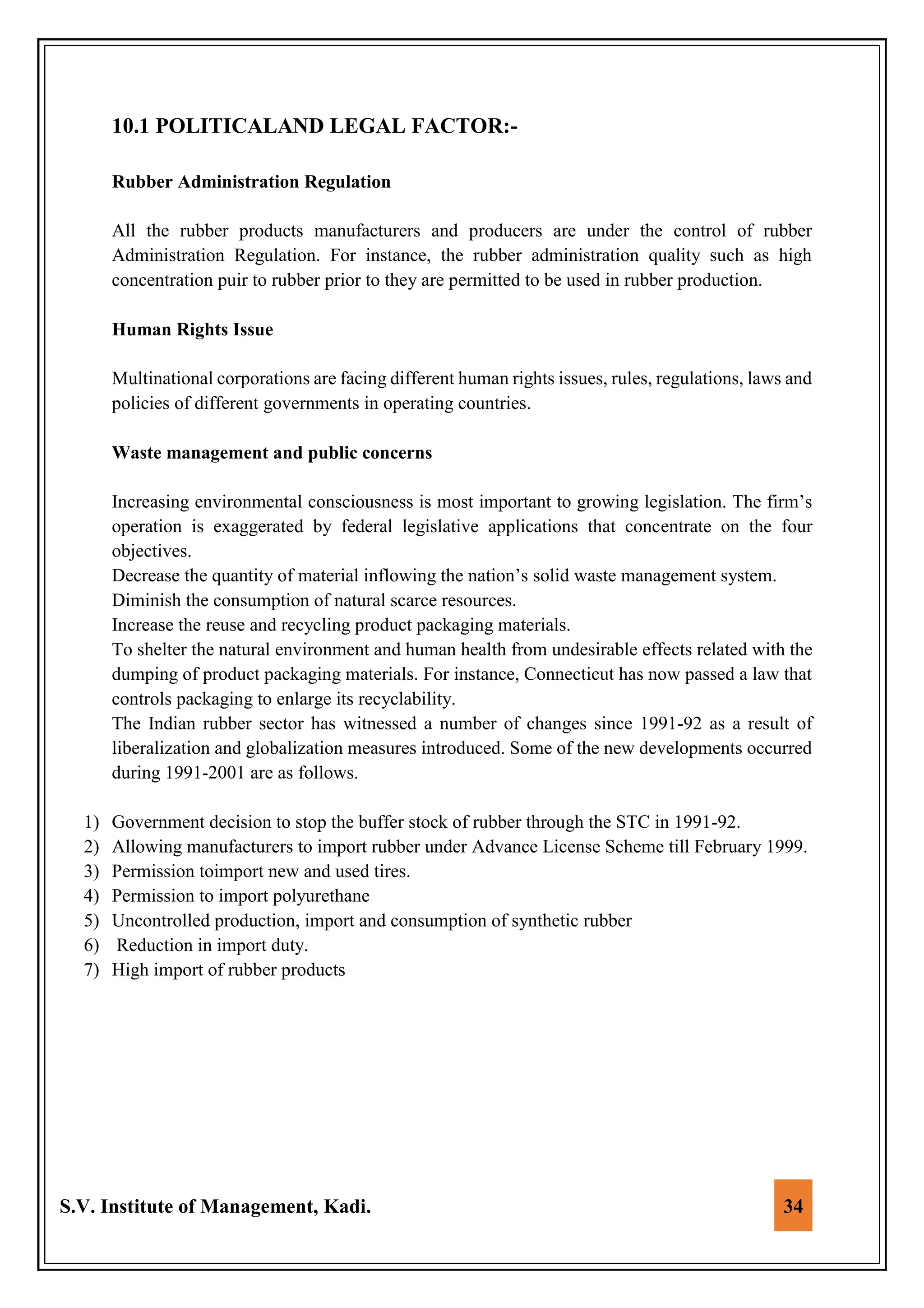 S.V. Institute of Management, Kadi. 34
10.1 POLITICALAND LEGAL FACTOR:-
Rubber Administration Regulation
All the rubber products manufacturers and producers are under the control of rubber
Administration Regulation. For instance, the rubber administration quality such as high
concentration puir to rubber prior to they are permitted to be used in rubber production.
Human Rights Issue
Multinational corporations are facing different human rights issues, rules, regulations, laws and
policies of different governments in operating countries.
Waste management and public concerns
Increasing environmental consciousness is most important to growing legislation. The firm’s
operation is exaggerated by federal legislative applications that concentrate on the four
objectives.
Decrease the quantity of material inflowing the nation’s solid waste management system.
Diminish the consumption of natural scarce resources.
Increase the reuse and recycling product packaging materials.
To shelter the natural environment and human health from undesirable effects related with the
dumping of product packaging materials. For instance, Connecticut has now passed a law that
controls packaging to enlarge its recyclability.
The Indian rubber sector has witnessed a number of changes since 1991-92 as a result of
liberalization and globalization measures introduced. Some of the new developments occurred
during 1991-2001 are as follows.
1) Government decision to stop the buffer stock of rubber through the STC in 1991-92.
2) Allowing manufacturers to import rubber under Advance License Scheme till February 1999.
3) Permission toimport new and used tires.
4) Permission to import polyurethane
5) Uncontrolled production, import and consumption of synthetic rubber
6) Reduction in import duty.
7) High import of rubber products
 