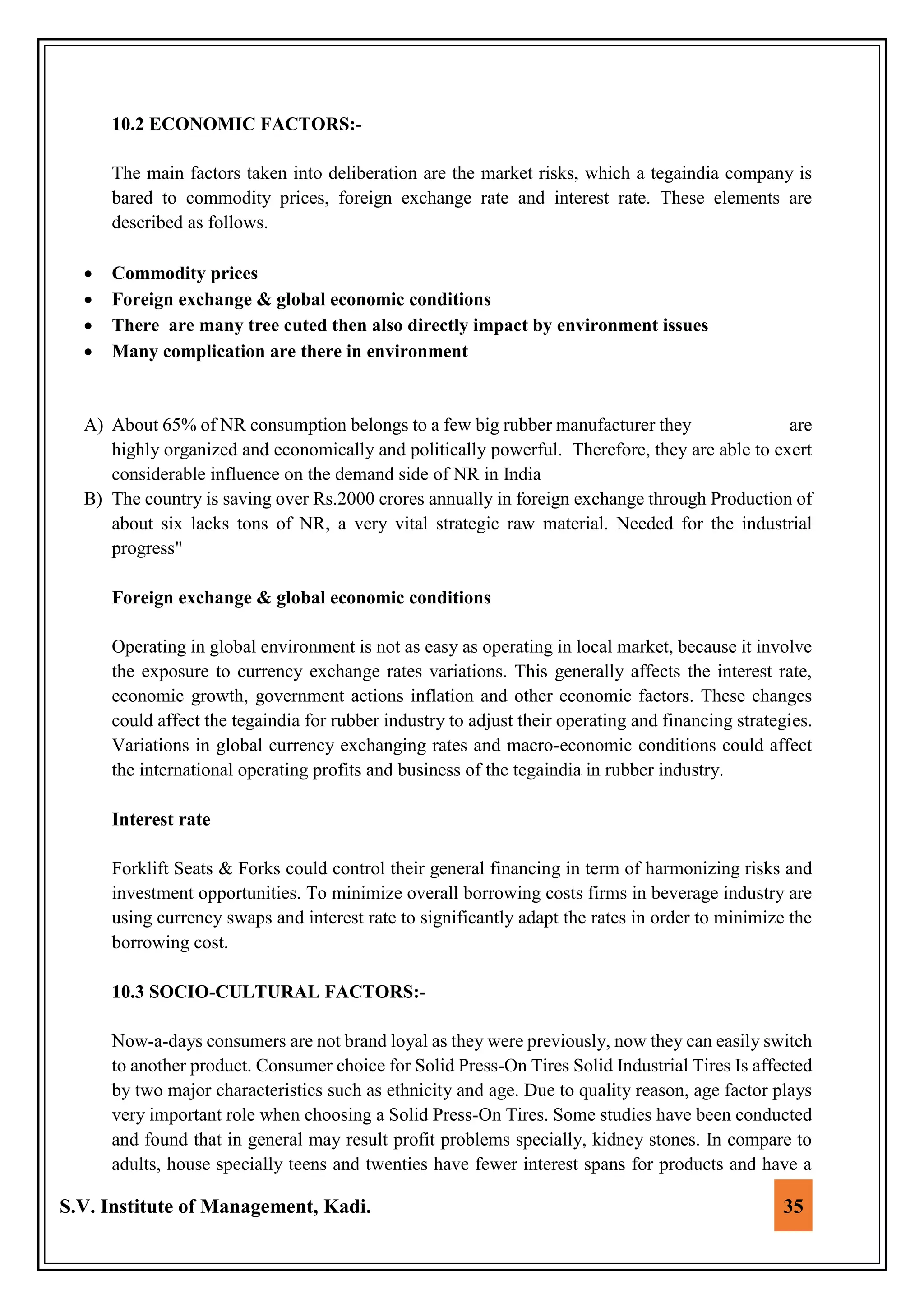 S.V. Institute of Management, Kadi. 35
10.2 ECONOMIC FACTORS:-
The main factors taken into deliberation are the market risks, which a tegaindia company is
bared to commodity prices, foreign exchange rate and interest rate. These elements are
described as follows.
 Commodity prices
 Foreign exchange & global economic conditions
 There are many tree cuted then also directly impact by environment issues
 Many complication are there in environment
A) About 65% of NR consumption belongs to a few big rubber manufacturer they are
highly organized and economically and politically powerful. Therefore, they are able to exert
considerable influence on the demand side of NR in India
B) The country is saving over Rs.2000 crores annually in foreign exchange through Production of
about six lacks tons of NR, a very vital strategic raw material. Needed for the industrial
progress"
Foreign exchange & global economic conditions
Operating in global environment is not as easy as operating in local market, because it involve
the exposure to currency exchange rates variations. This generally affects the interest rate,
economic growth, government actions inflation and other economic factors. These changes
could affect the tegaindia for rubber industry to adjust their operating and financing strategies.
Variations in global currency exchanging rates and macro-economic conditions could affect
the international operating profits and business of the tegaindia in rubber industry.
Interest rate
Forklift Seats & Forks could control their general financing in term of harmonizing risks and
investment opportunities. To minimize overall borrowing costs firms in beverage industry are
using currency swaps and interest rate to significantly adapt the rates in order to minimize the
borrowing cost.
10.3 SOCIO-CULTURAL FACTORS:-
Now-a-days consumers are not brand loyal as they were previously, now they can easily switch
to another product. Consumer choice for Solid Press-On Tires Solid Industrial Tires Is affected
by two major characteristics such as ethnicity and age. Due to quality reason, age factor plays
very important role when choosing a Solid Press-On Tires. Some studies have been conducted
and found that in general may result profit problems specially, kidney stones. In compare to
adults, house specially teens and twenties have fewer interest spans for products and have a
 
