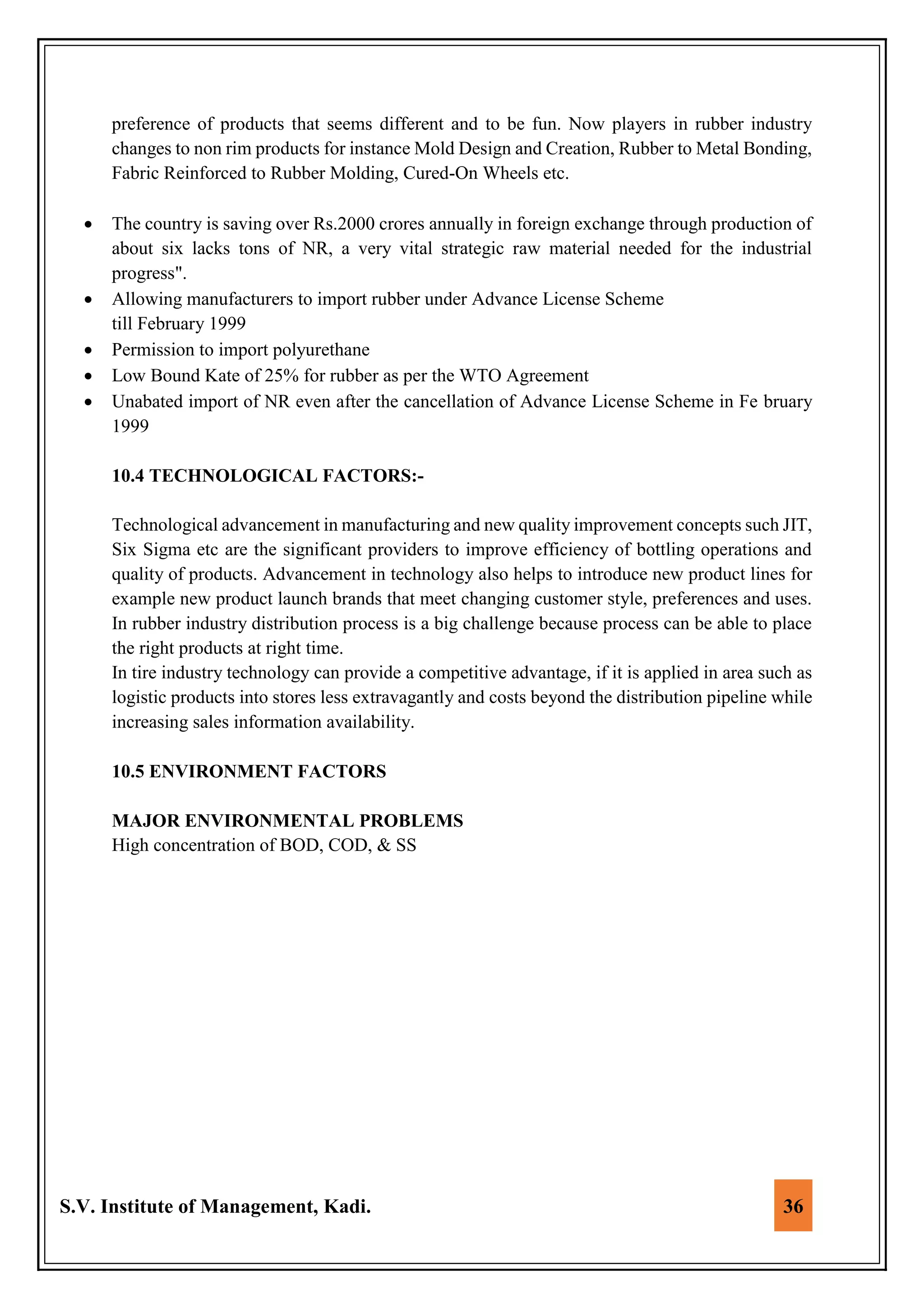 S.V. Institute of Management, Kadi. 36
preference of products that seems different and to be fun. Now players in rubber industry
changes to non rim products for instance Mold Design and Creation, Rubber to Metal Bonding,
Fabric Reinforced to Rubber Molding, Cured-On Wheels etc.
 The country is saving over Rs.2000 crores annually in foreign exchange through production of
about six lacks tons of NR, a very vital strategic raw material needed for the industrial
progress".
 Allowing manufacturers to import rubber under Advance License Scheme
till February 1999
 Permission to import polyurethane
 Low Bound Kate of 25% for rubber as per the WTO Agreement
 Unabated import of NR even after the cancellation of Advance License Scheme in Fe bruary
1999
10.4 TECHNOLOGICAL FACTORS:-
Technological advancement in manufacturing and new quality improvement concepts such JIT,
Six Sigma etc are the significant providers to improve efficiency of bottling operations and
quality of products. Advancement in technology also helps to introduce new product lines for
example new product launch brands that meet changing customer style, preferences and uses.
In rubber industry distribution process is a big challenge because process can be able to place
the right products at right time.
In tire industry technology can provide a competitive advantage, if it is applied in area such as
logistic products into stores less extravagantly and costs beyond the distribution pipeline while
increasing sales information availability.
10.5 ENVIRONMENT FACTORS
MAJOR ENVIRONMENTAL PROBLEMS
High concentration of BOD, COD, & SS
 
