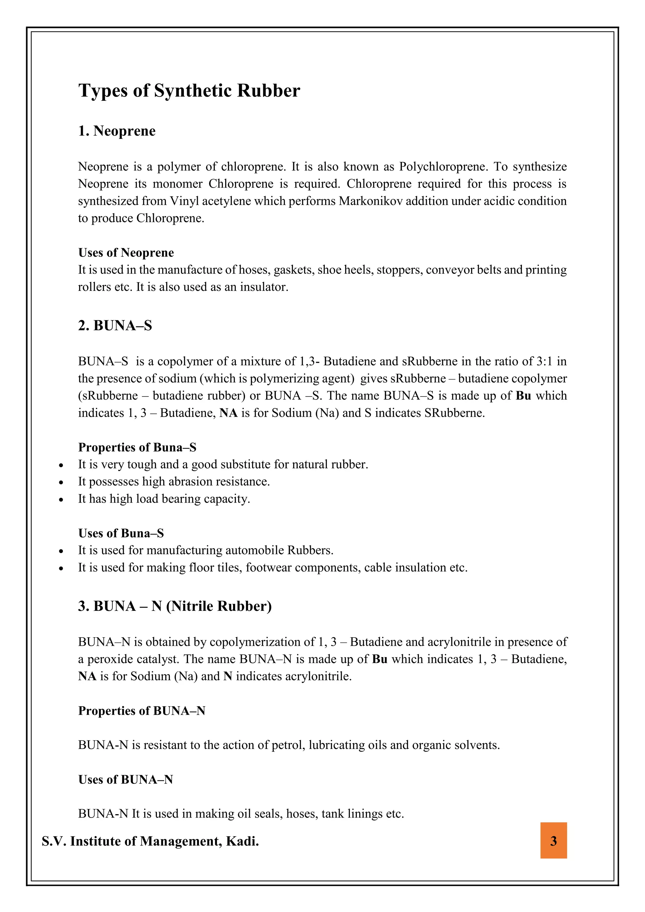 S.V. Institute of Management, Kadi. 3
Types of Synthetic Rubber
1. Neoprene
Neoprene is a polymer of chloroprene. It is also known as Polychloroprene. To synthesize
Neoprene its monomer Chloroprene is required. Chloroprene required for this process is
synthesized from Vinyl acetylene which performs Markonikov addition under acidic condition
to produce Chloroprene.
Uses of Neoprene
It is used in the manufacture of hoses, gaskets, shoe heels, stoppers, conveyor belts and printing
rollers etc. It is also used as an insulator.
2. BUNA–S
BUNA–S is a copolymer of a mixture of 1,3- Butadiene and sRubberne in the ratio of 3:1 in
the presence of sodium (which is polymerizing agent) gives sRubberne – butadiene copolymer
(sRubberne – butadiene rubber) or BUNA –S. The name BUNA–S is made up of Bu which
indicates 1, 3 – Butadiene, NA is for Sodium (Na) and S indicates SRubberne.
Properties of Buna–S
 It is very tough and a good substitute for natural rubber.
 It possesses high abrasion resistance.
 It has high load bearing capacity.
Uses of Buna–S
 It is used for manufacturing automobile Rubbers.
 It is used for making floor tiles, footwear components, cable insulation etc.
3. BUNA – N (Nitrile Rubber)
BUNA–N is obtained by copolymerization of 1, 3 – Butadiene and acrylonitrile in presence of
a peroxide catalyst. The name BUNA–N is made up of Bu which indicates 1, 3 – Butadiene,
NA is for Sodium (Na) and N indicates acrylonitrile.
Properties of BUNA–N
BUNA-N is resistant to the action of petrol, lubricating oils and organic solvents.
Uses of BUNA–N
BUNA-N It is used in making oil seals, hoses, tank linings etc.
 