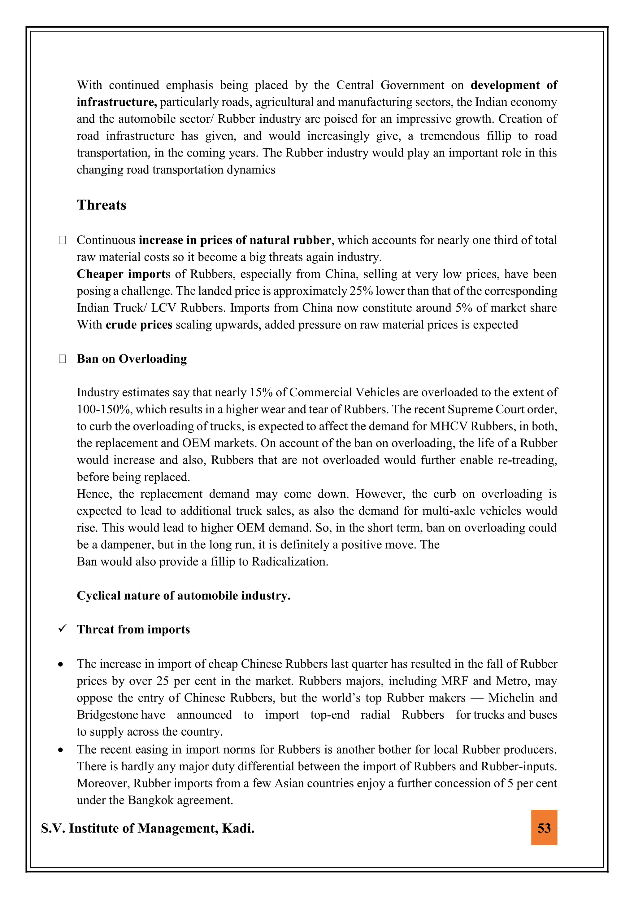 S.V. Institute of Management, Kadi. 53
With continued emphasis being placed by the Central Government on development of
infrastructure, particularly roads, agricultural and manufacturing sectors, the Indian economy
and the automobile sector/ Rubber industry are poised for an impressive growth. Creation of
road infrastructure has given, and would increasingly give, a tremendous fillip to road
transportation, in the coming years. The Rubber industry would play an important role in this
changing road transportation dynamics
Threats
Continuous increase in prices of natural rubber, which accounts for nearly one third of total
raw material costs so it become a big threats again industry.
Cheaper imports of Rubbers, especially from China, selling at very low prices, have been
posing a challenge. The landed price is approximately 25% lower than that of the corresponding
Indian Truck/ LCV Rubbers. Imports from China now constitute around 5% of market share
With crude prices scaling upwards, added pressure on raw material prices is expected
Ban on Overloading
Industry estimates say that nearly 15% of Commercial Vehicles are overloaded to the extent of
100-150%, which results in a higher wear and tear of Rubbers. The recent Supreme Court order,
to curb the overloading of trucks, is expected to affect the demand for MHCV Rubbers, in both,
the replacement and OEM markets. On account of the ban on overloading, the life of a Rubber
would increase and also, Rubbers that are not overloaded would further enable re-treading,
before being replaced.
Hence, the replacement demand may come down. However, the curb on overloading is
expected to lead to additional truck sales, as also the demand for multi-axle vehicles would
rise. This would lead to higher OEM demand. So, in the short term, ban on overloading could
be a dampener, but in the long run, it is definitely a positive move. The
Ban would also provide a fillip to Radicalization.
Cyclical nature of automobile industry.
 Threat from imports
 The increase in import of cheap Chinese Rubbers last quarter has resulted in the fall of Rubber
prices by over 25 per cent in the market. Rubbers majors, including MRF and Metro, may
oppose the entry of Chinese Rubbers, but the world’s top Rubber makers — Michelin and
Bridgestone have announced to import top-end radial Rubbers for trucks and buses
to supply across the country.
 The recent easing in import norms for Rubbers is another bother for local Rubber producers.
There is hardly any major duty differential between the import of Rubbers and Rubber-inputs.
Moreover, Rubber imports from a few Asian countries enjoy a further concession of 5 per cent
under the Bangkok agreement.
 