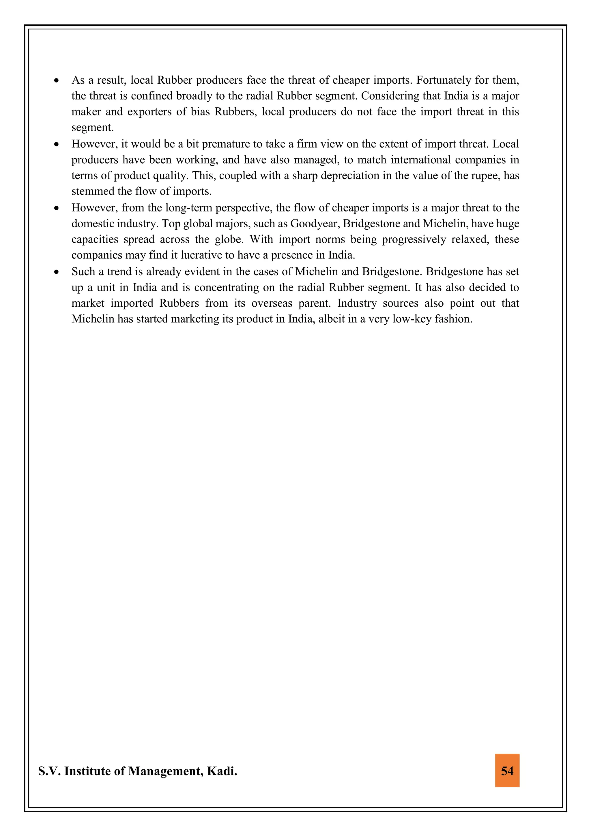 S.V. Institute of Management, Kadi. 54
 As a result, local Rubber producers face the threat of cheaper imports. Fortunately for them,
the threat is confined broadly to the radial Rubber segment. Considering that India is a major
maker and exporters of bias Rubbers, local producers do not face the import threat in this
segment.
 However, it would be a bit premature to take a firm view on the extent of import threat. Local
producers have been working, and have also managed, to match international companies in
terms of product quality. This, coupled with a sharp depreciation in the value of the rupee, has
stemmed the flow of imports.
 However, from the long-term perspective, the flow of cheaper imports is a major threat to the
domestic industry. Top global majors, such as Goodyear, Bridgestone and Michelin, have huge
capacities spread across the globe. With import norms being progressively relaxed, these
companies may find it lucrative to have a presence in India.
 Such a trend is already evident in the cases of Michelin and Bridgestone. Bridgestone has set
up a unit in India and is concentrating on the radial Rubber segment. It has also decided to
market imported Rubbers from its overseas parent. Industry sources also point out that
Michelin has started marketing its product in India, albeit in a very low-key fashion.
 