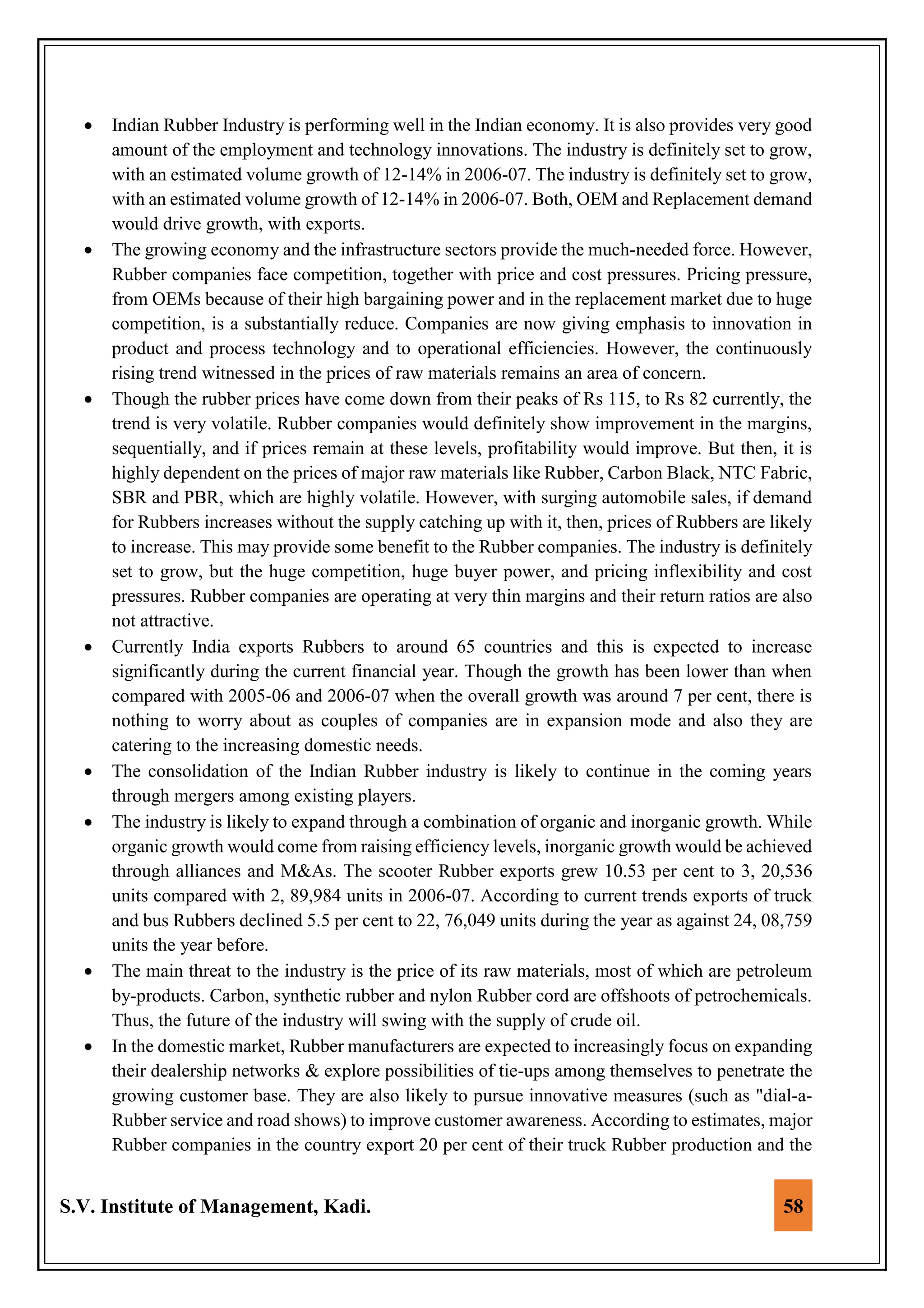 S.V. Institute of Management, Kadi. 58
 Indian Rubber Industry is performing well in the Indian economy. It is also provides very good
amount of the employment and technology innovations. The industry is definitely set to grow,
with an estimated volume growth of 12-14% in 2006-07. The industry is definitely set to grow,
with an estimated volume growth of 12-14% in 2006-07. Both, OEM and Replacement demand
would drive growth, with exports.
 The growing economy and the infrastructure sectors provide the much-needed force. However,
Rubber companies face competition, together with price and cost pressures. Pricing pressure,
from OEMs because of their high bargaining power and in the replacement market due to huge
competition, is a substantially reduce. Companies are now giving emphasis to innovation in
product and process technology and to operational efficiencies. However, the continuously
rising trend witnessed in the prices of raw materials remains an area of concern.
 Though the rubber prices have come down from their peaks of Rs 115, to Rs 82 currently, the
trend is very volatile. Rubber companies would definitely show improvement in the margins,
sequentially, and if prices remain at these levels, profitability would improve. But then, it is
highly dependent on the prices of major raw materials like Rubber, Carbon Black, NTC Fabric,
SBR and PBR, which are highly volatile. However, with surging automobile sales, if demand
for Rubbers increases without the supply catching up with it, then, prices of Rubbers are likely
to increase. This may provide some benefit to the Rubber companies. The industry is definitely
set to grow, but the huge competition, huge buyer power, and pricing inflexibility and cost
pressures. Rubber companies are operating at very thin margins and their return ratios are also
not attractive.
 Currently India exports Rubbers to around 65 countries and this is expected to increase
significantly during the current financial year. Though the growth has been lower than when
compared with 2005-06 and 2006-07 when the overall growth was around 7 per cent, there is
nothing to worry about as couples of companies are in expansion mode and also they are
catering to the increasing domestic needs.
 The consolidation of the Indian Rubber industry is likely to continue in the coming years
through mergers among existing players.
 The industry is likely to expand through a combination of organic and inorganic growth. While
organic growth would come from raising efficiency levels, inorganic growth would be achieved
through alliances and M&As. The scooter Rubber exports grew 10.53 per cent to 3, 20,536
units compared with 2, 89,984 units in 2006-07. According to current trends exports of truck
and bus Rubbers declined 5.5 per cent to 22, 76,049 units during the year as against 24, 08,759
units the year before.
 The main threat to the industry is the price of its raw materials, most of which are petroleum
by-products. Carbon, synthetic rubber and nylon Rubber cord are offshoots of petrochemicals.
Thus, the future of the industry will swing with the supply of crude oil.
 In the domestic market, Rubber manufacturers are expected to increasingly focus on expanding
their dealership networks & explore possibilities of tie-ups among themselves to penetrate the
growing customer base. They are also likely to pursue innovative measures (such as "dial-a-
Rubber service and road shows) to improve customer awareness. According to estimates, major
Rubber companies in the country export 20 per cent of their truck Rubber production and the
 