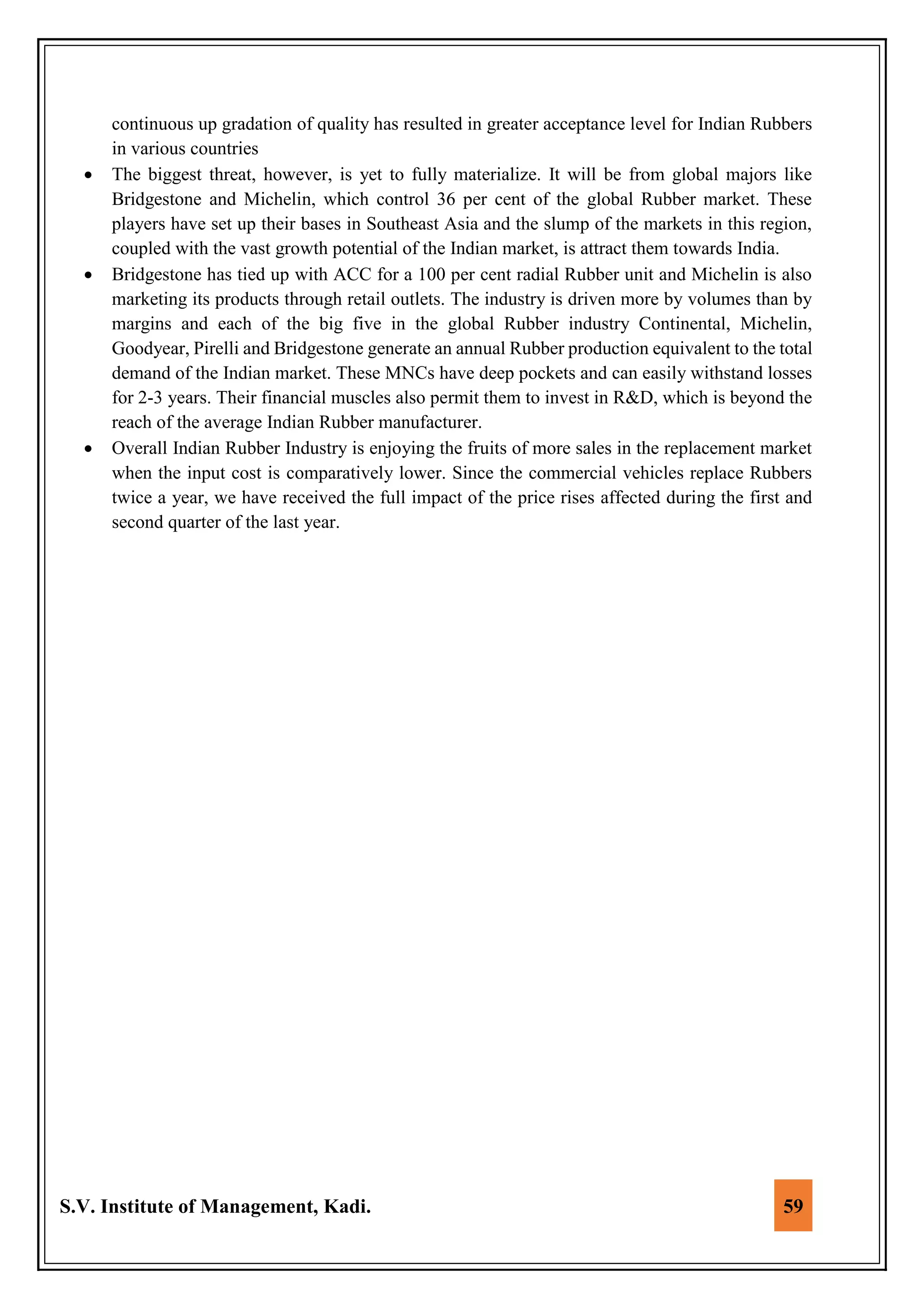 S.V. Institute of Management, Kadi. 59
continuous up gradation of quality has resulted in greater acceptance level for Indian Rubbers
in various countries
 The biggest threat, however, is yet to fully materialize. It will be from global majors like
Bridgestone and Michelin, which control 36 per cent of the global Rubber market. These
players have set up their bases in Southeast Asia and the slump of the markets in this region,
coupled with the vast growth potential of the Indian market, is attract them towards India.
 Bridgestone has tied up with ACC for a 100 per cent radial Rubber unit and Michelin is also
marketing its products through retail outlets. The industry is driven more by volumes than by
margins and each of the big five in the global Rubber industry Continental, Michelin,
Goodyear, Pirelli and Bridgestone generate an annual Rubber production equivalent to the total
demand of the Indian market. These MNCs have deep pockets and can easily withstand losses
for 2-3 years. Their financial muscles also permit them to invest in R&D, which is beyond the
reach of the average Indian Rubber manufacturer.
 Overall Indian Rubber Industry is enjoying the fruits of more sales in the replacement market
when the input cost is comparatively lower. Since the commercial vehicles replace Rubbers
twice a year, we have received the full impact of the price rises affected during the first and
second quarter of the last year.
 