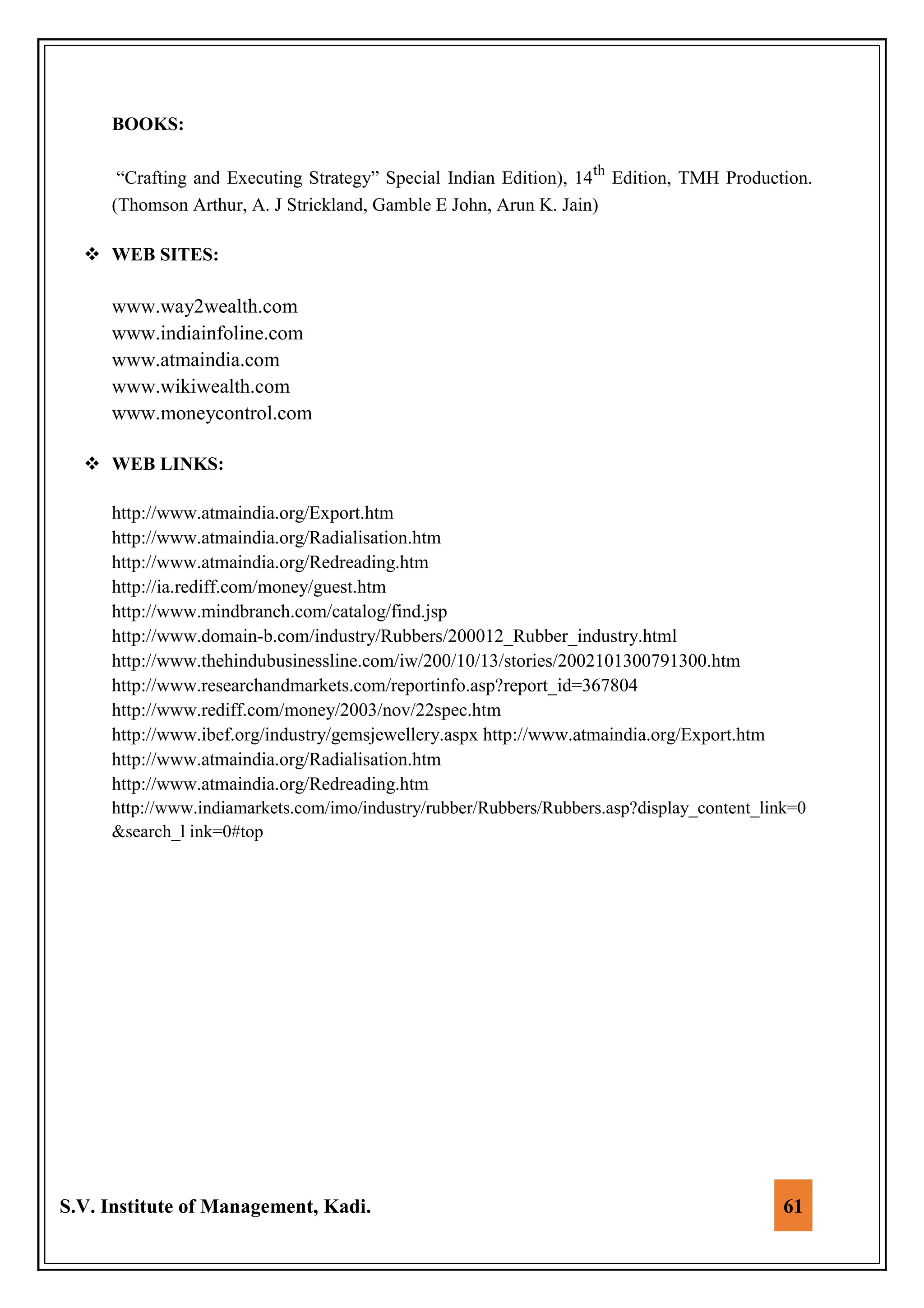 S.V. Institute of Management, Kadi. 61
BOOKS:
“Crafting and Executing Strategy” Special Indian Edition), 14th
Edition, TMH Production.
(Thomson Arthur, A. J Strickland, Gamble E John, Arun K. Jain)
 WEB SITES:
www.way2wealth.com
www.indiainfoline.com
www.atmaindia.com
www.wikiwealth.com
www.moneycontrol.com
 WEB LINKS:
http://www.atmaindia.org/Export.htm
http://www.atmaindia.org/Radialisation.htm
http://www.atmaindia.org/Redreading.htm
http://ia.rediff.com/money/guest.htm
http://www.mindbranch.com/catalog/find.jsp
http://www.domain-b.com/industry/Rubbers/200012_Rubber_industry.html
http://www.thehindubusinessline.com/iw/200/10/13/stories/2002101300791300.htm
http://www.researchandmarkets.com/reportinfo.asp?report_id=367804
http://www.rediff.com/money/2003/nov/22spec.htm
http://www.ibef.org/industry/gemsjewellery.aspx http://www.atmaindia.org/Export.htm
http://www.atmaindia.org/Radialisation.htm
http://www.atmaindia.org/Redreading.htm
http://www.indiamarkets.com/imo/industry/rubber/Rubbers/Rubbers.asp?display_content_link=0
&search_l ink=0#top
 